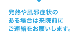 発熱や風邪症状のある場合は来院前にご連絡をお願いします。
